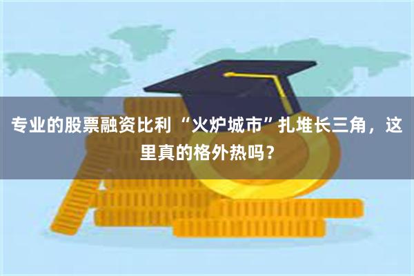 专业的股票融资比利 “火炉城市”扎堆长三角，这里真的格外热吗？