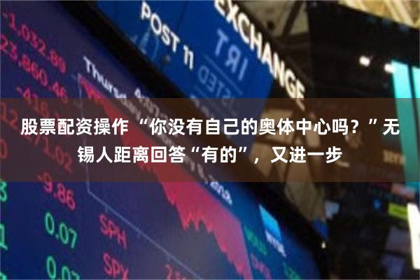 股票配资操作 “你没有自己的奥体中心吗？”无锡人距离回答“有的”，又进一步