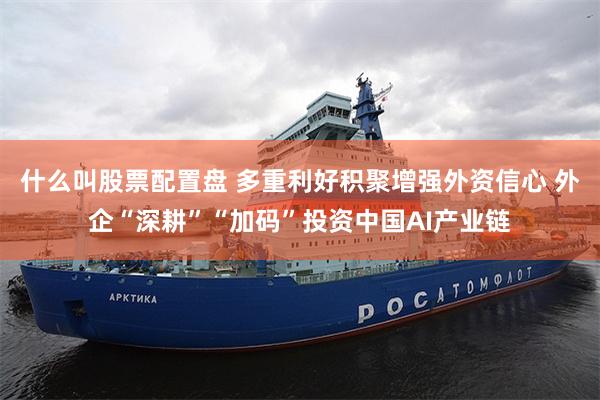 什么叫股票配置盘 多重利好积聚增强外资信心 外企“深耕”“加码”投资中国AI产业链
