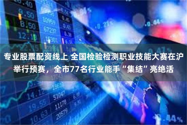 专业股票配资线上 全国检验检测职业技能大赛在沪举行预赛，全市77名行业能手“集结”亮绝活