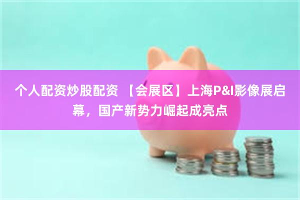 个人配资炒股配资 【会展区】上海P&I影像展启幕，国产新势力崛起成亮点