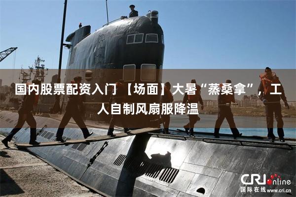 国内股票配资入门 【场面】大暑“蒸桑拿”，工人自制风扇服降温