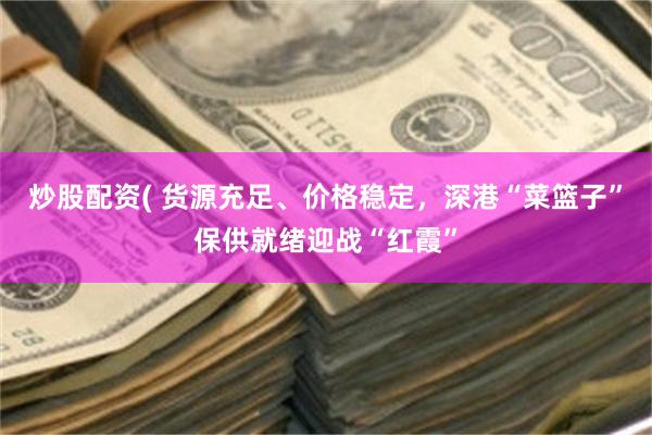 炒股配资( 货源充足、价格稳定，深港“菜篮子”保供就绪迎战“红霞”
