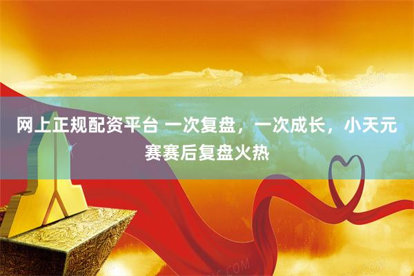 网上正规配资平台 一次复盘，一次成长，小天元赛赛后复盘火热