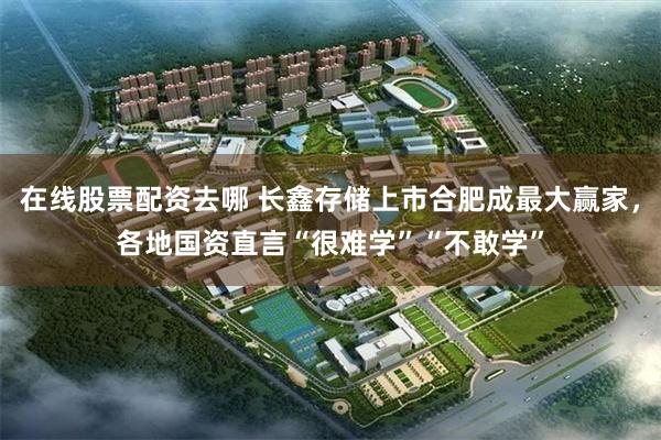 在线股票配资去哪 长鑫存储上市合肥成最大赢家，各地国资直言“很难学”“不敢学”