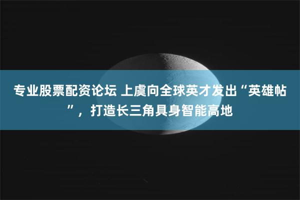 专业股票配资论坛 上虞向全球英才发出“英雄帖”，打造长三角具身智能高地