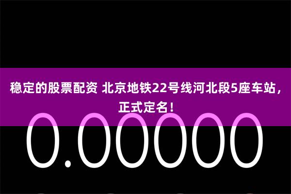 稳定的股票配资 北京地铁22号线河北段5座车站，正式定名！