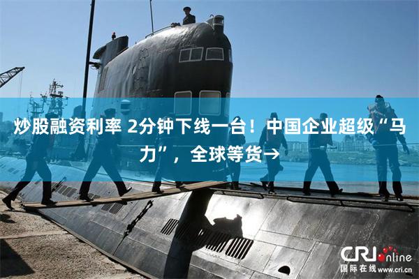 炒股融资利率 2分钟下线一台!中国企业超级“马力”,全球等货→