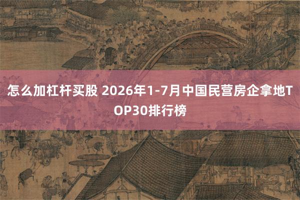 怎么加杠杆买股 2026年1-7月中国民营房企拿地TOP30排行榜