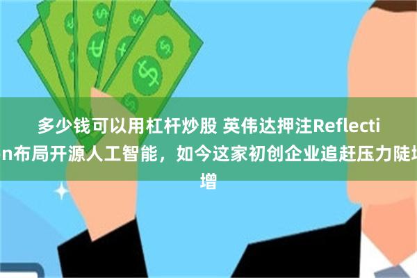 多少钱可以用杠杆炒股 英伟达押注Reflection布局开源人工智能，如今这家初创企业追赶压力陡增