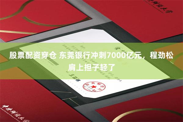 股票配资穿仓 东莞银行冲刺7000亿元，程劲松肩上担子轻了