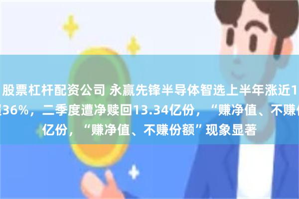 股票杠杆配资公司 永赢先锋半导体智选上半年涨近150%,7月跌超36%,二季度遭净赎回13.34亿份,“赚净值、不赚份额”现象显著