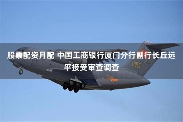 股票配资月配 中国工商银行厦门分行副行长丘远平接受审查调查