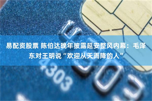 易配资股票 陈伯达晚年披露延安整风内幕：毛泽东对王明说“欢迎从天而降的人”
