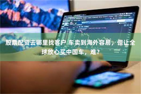股票配资去哪里找客户 车卖到海外容易,但让全球放心买中国车,难?