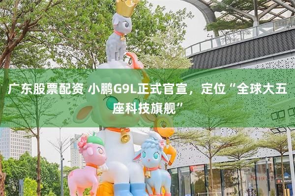 广东股票配资 小鹏G9L正式官宣，定位“全球大五座科技旗舰”