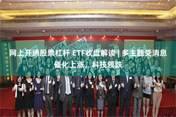 网上开通股票杠杆 ETF收盘解读 | 多主题受消息催化上涨，科技领跌