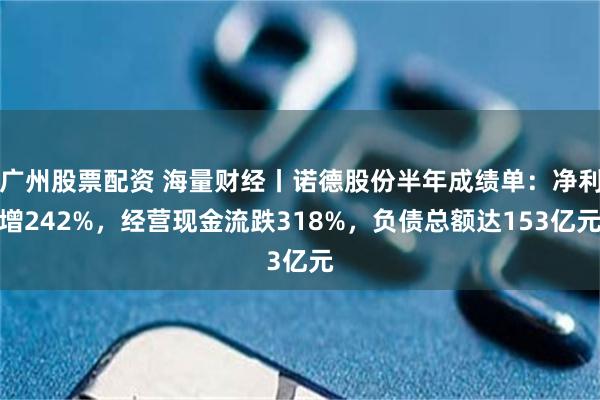 广州股票配资 海量财经丨诺德股份半年成绩单：净利增242%，经营现金流跌318%，负债总额达153亿元