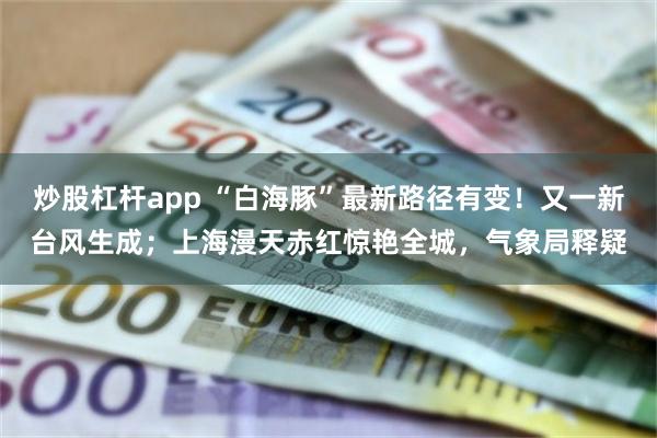 炒股杠杆app “白海豚”最新路径有变！又一新台风生成；上海漫天赤红惊艳全城，气象局释疑