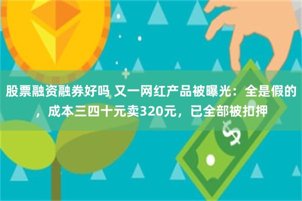 股票融资融券好吗 又一网红产品被曝光：全是假的，成本三四十元卖320元，已全部被扣押