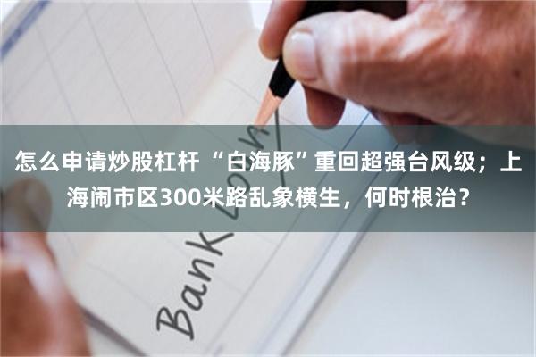怎么申请炒股杠杆 “白海豚”重回超强台风级；上海闹市区300米路乱象横生，何时根治？