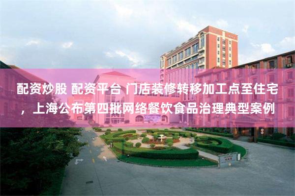 配资炒股 配资平台 门店装修转移加工点至住宅，上海公布第四批网络餐饮食品治理典型案例
