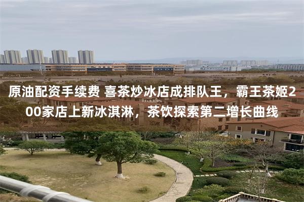 原油配资手续费 喜茶炒冰店成排队王，霸王茶姬200家店上新冰淇淋，茶饮探索第二增长曲线