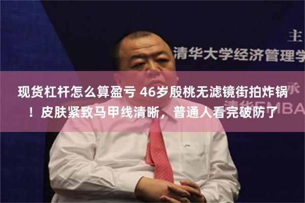 现货杠杆怎么算盈亏 46岁殷桃无滤镜街拍炸锅！皮肤紧致马甲线清晰，普通人看完破防了