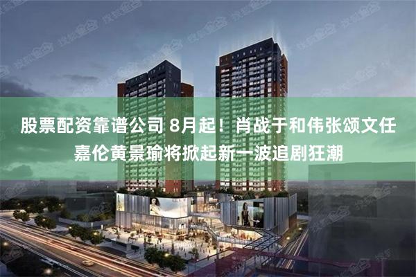 股票配资靠谱公司 8月起！肖战于和伟张颂文任嘉伦黄景瑜将掀起新一波追剧狂潮