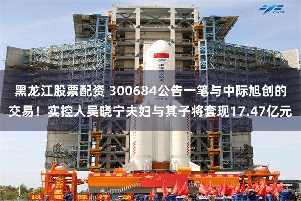 黑龙江股票配资 300684公告一笔与中际旭创的交易！实控人吴晓宁夫妇与其子将套现17.47亿元