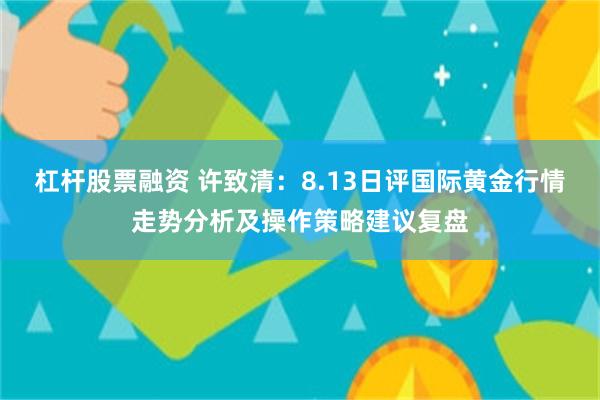 杠杆股票融资 许致清：8.13日评国际黄金行情走势分析及操作策略建议复盘