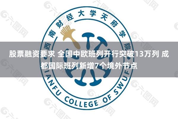 股票融资要求 全国中欧班列开行突破13万列 成都国际班列新增7个境外节点