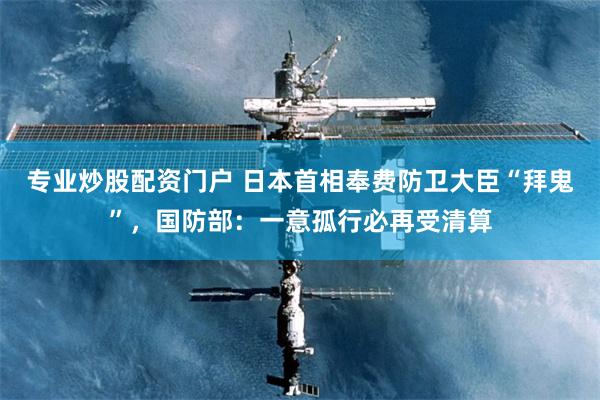 专业炒股配资门户 日本首相奉费防卫大臣“拜鬼”，国防部：一意孤行必再受清算