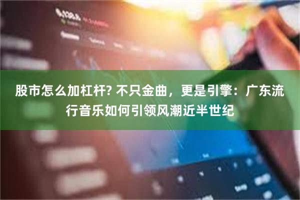 股市怎么加杠杆? 不只金曲，更是引擎：广东流行音乐如何引领风潮近半世纪