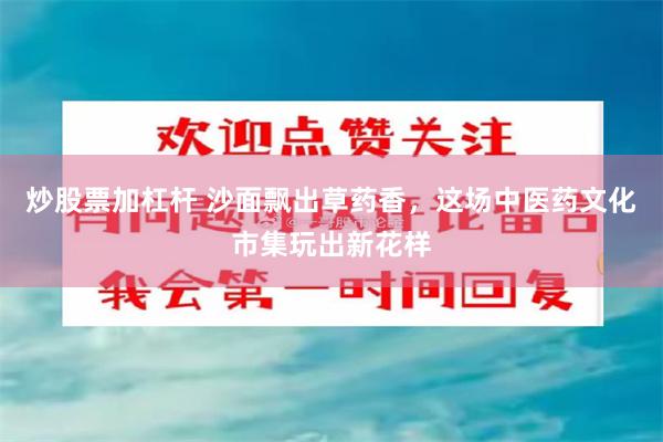 炒股票加杠杆 沙面飘出草药香，这场中医药文化市集玩出新花样