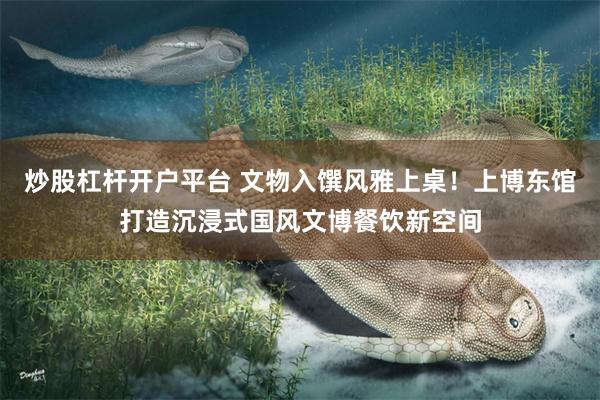 炒股杠杆开户平台 文物入馔风雅上桌！上博东馆打造沉浸式国风文博餐饮新空间