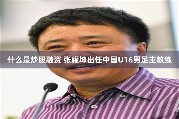 什么是炒股融资 张耀坤出任中国U16男足主教练