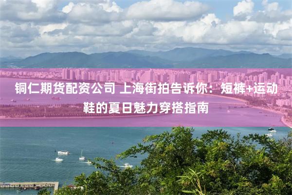 铜仁期货配资公司 上海街拍告诉你：短裤+运动鞋的夏日魅力穿搭指南
