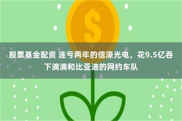 股票基金配资 连亏两年的信濠光电，花9.5亿吞下滴滴和比亚迪的网约车队