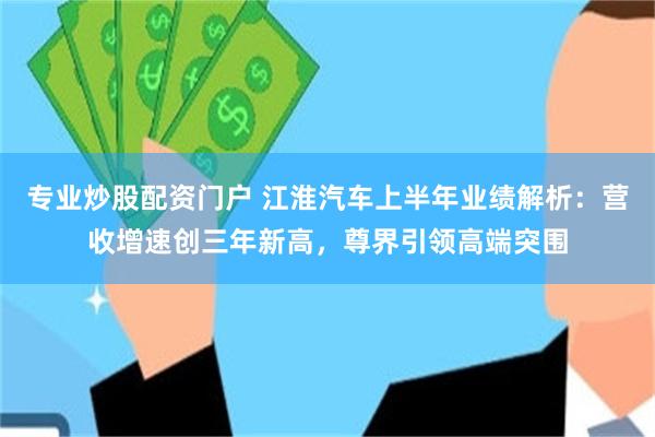 专业炒股配资门户 江淮汽车上半年业绩解析：营收增速创三年新高，尊界引领高端突围