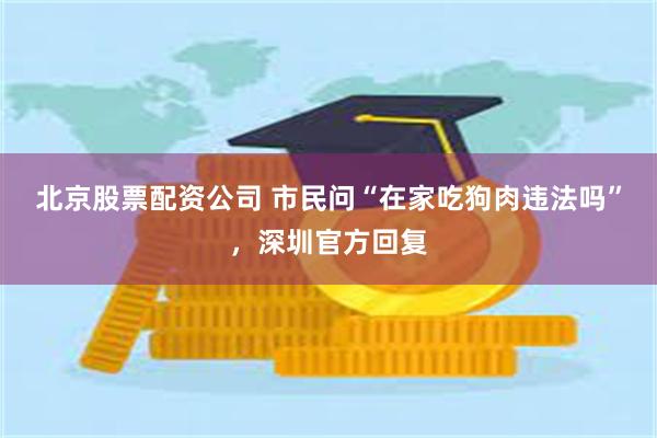 北京股票配资公司 市民问“在家吃狗肉违法吗”，深圳官方回复