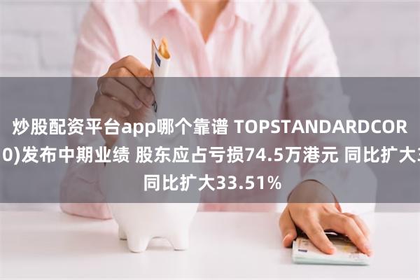 炒股配资平台app哪个靠谱 TOPSTANDARDCORP(08510)发布中期业绩 股东应占亏损74.5万港元 同比扩大33.51%