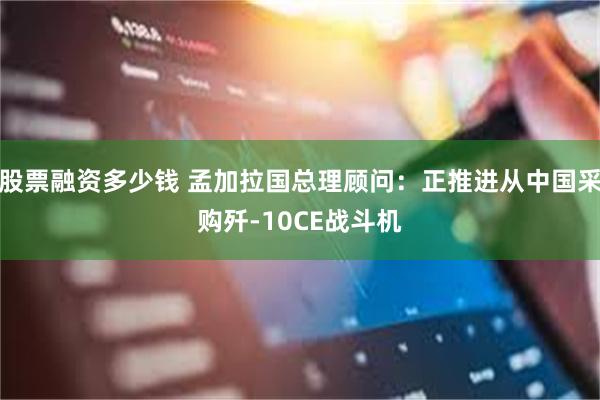 股票融资多少钱 孟加拉国总理顾问：正推进从中国采购歼-10CE战斗机