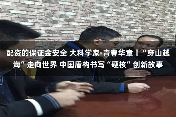 配资的保证金安全 大科学家·青春华章丨“穿山越海”走向世界 中国盾构书写“硬核”创新故事