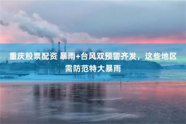 重庆股票配资 暴雨+台风双预警齐发，这些地区需防范特大暴雨