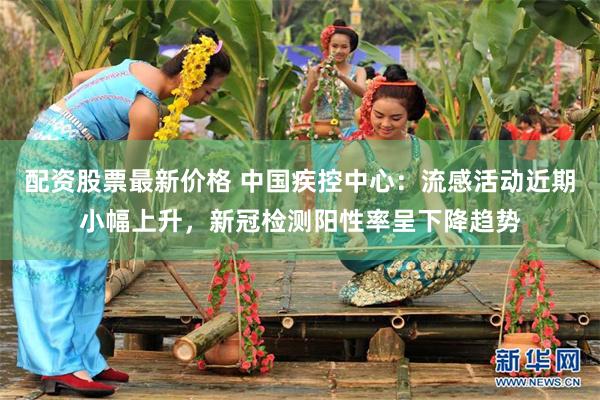 配资股票最新价格 中国疾控中心：流感活动近期小幅上升，新冠检测阳性率呈下降趋势