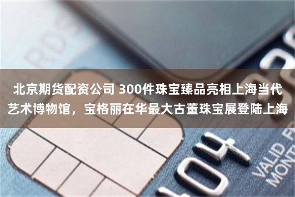 北京期货配资公司 300件珠宝臻品亮相上海当代艺术博物馆，宝格丽在华最大古董珠宝展登陆上海