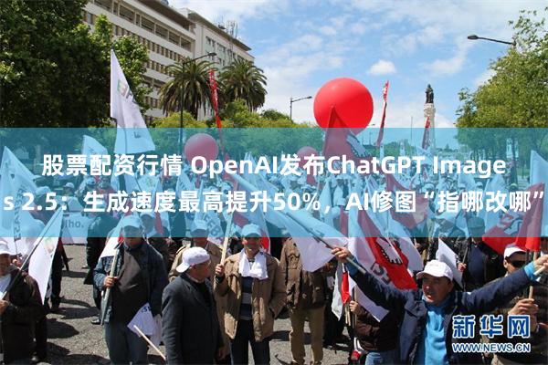 股票配资行情 OpenAI发布ChatGPT Images 2.5：生成速度最高提升50%，AI修图“指哪改哪”