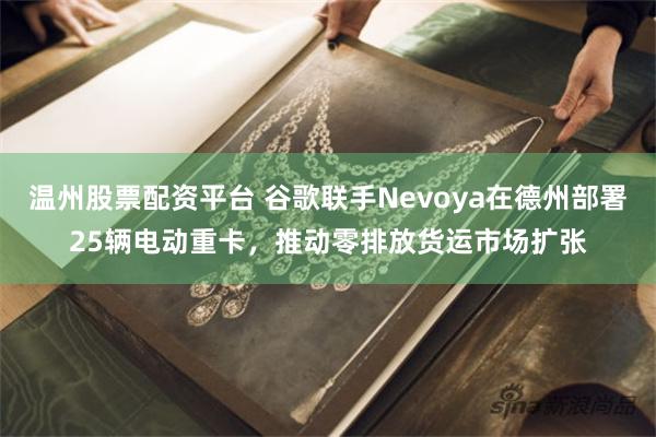 温州股票配资平台 谷歌联手Nevoya在德州部署25辆电动重卡，推动零排放货运市场扩张