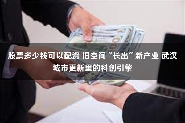 股票多少钱可以配资 旧空间“长出”新产业 武汉城市更新里的科创引擎
